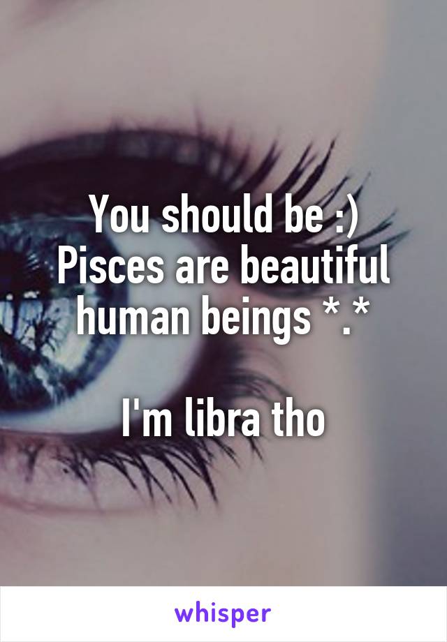 You should be :)
Pisces are beautiful human beings *.*

I'm libra tho