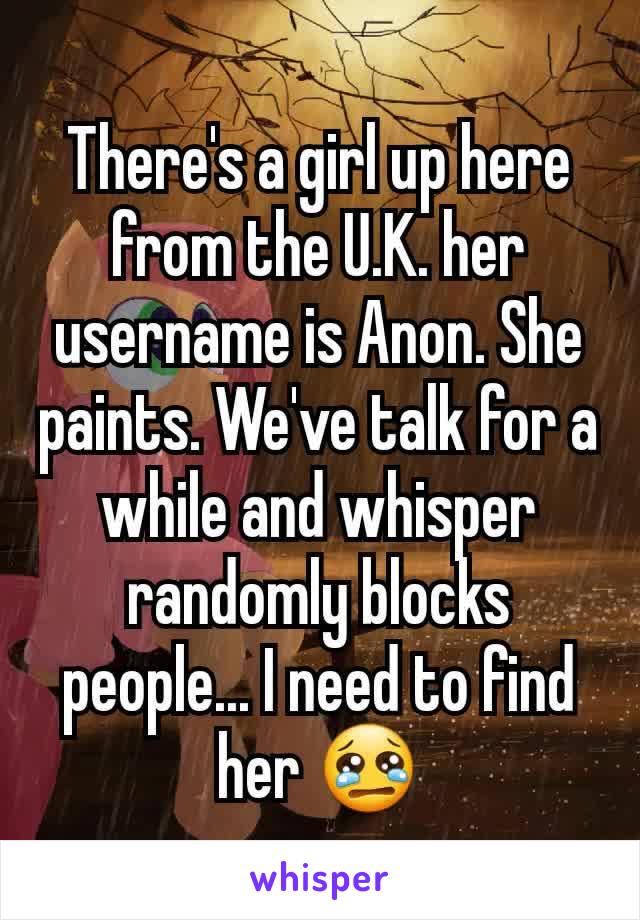 There's a girl up here from the U.K. her username is Anon. She paints. We've talk for a while and whisper randomly blocks people... I need to find her 😢