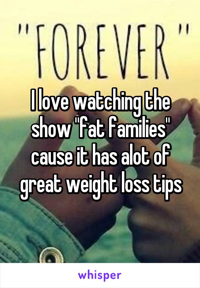 I love watching the show "fat families" cause it has alot of great weight loss tips