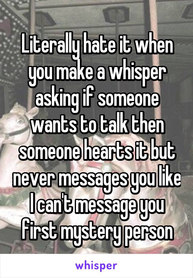 Literally hate it when you make a whisper asking if someone wants to talk then someone hearts it but never messages you like I can't message you first mystery person