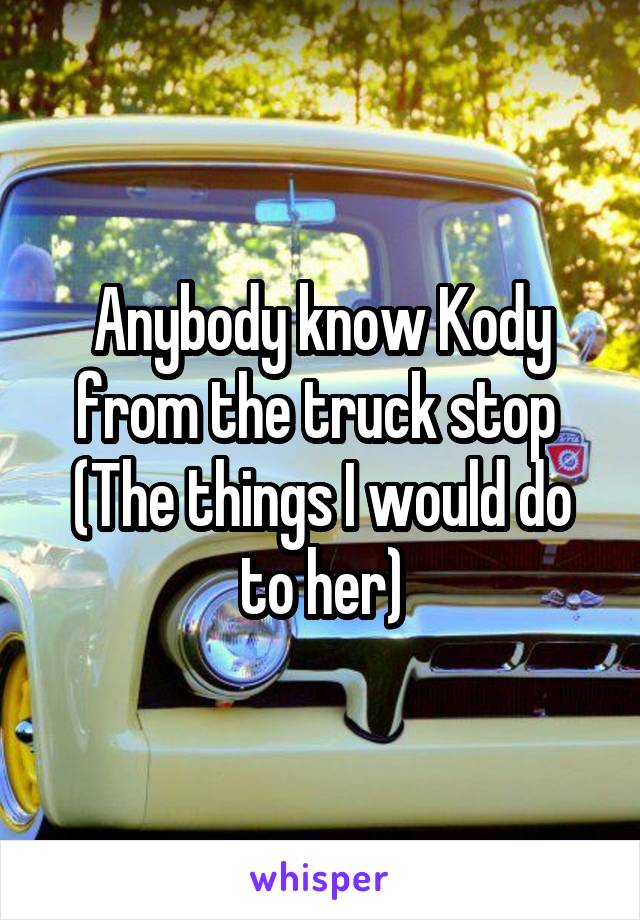 Anybody know Kody from the truck stop 
(The things I would do to her)