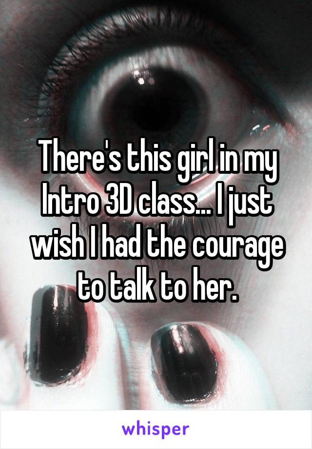 There's this girl in my Intro 3D class... I just wish I had the courage to talk to her.