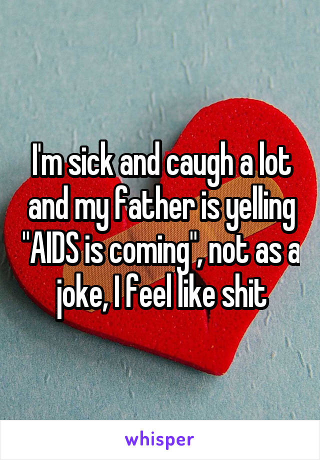 I'm sick and caugh a lot and my father is yelling "AIDS is coming", not as a joke, I feel like shit