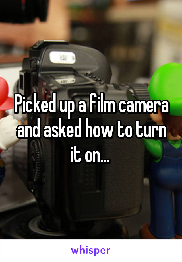 Picked up a film camera and asked how to turn it on... 