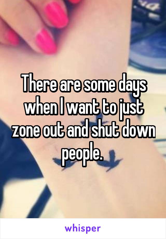 There are some days when I want to just zone out and shut down people. 