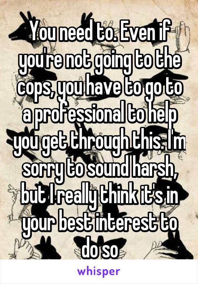 You need to. Even if you're not going to the cops, you have to go to a professional to help you get through this. I'm sorry to sound harsh, but I really think it's in your best interest to do so