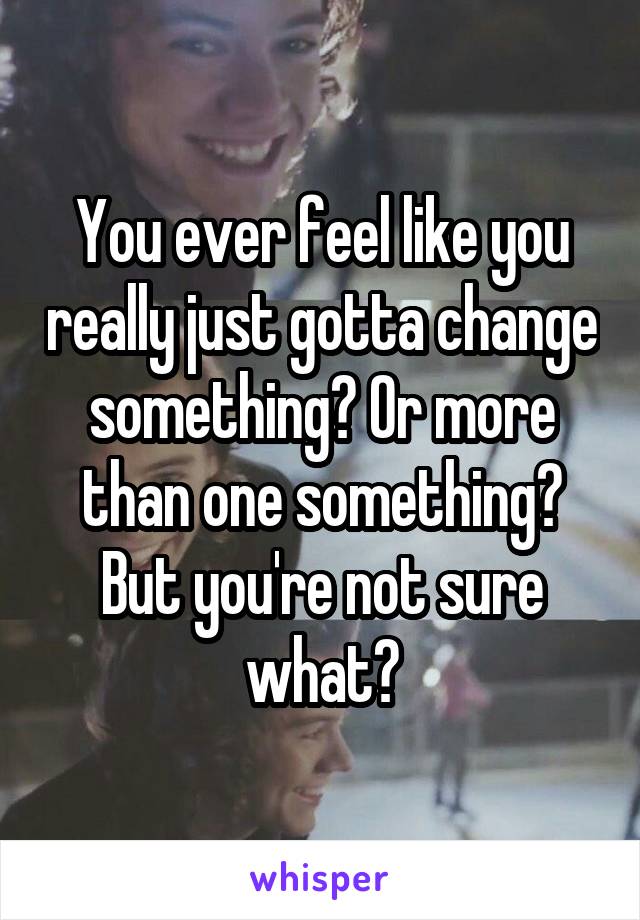 You ever feel like you really just gotta change something? Or more than one something? But you're not sure what?