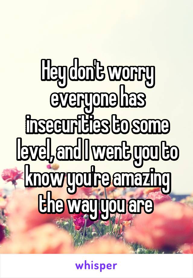 Hey don't worry everyone has insecurities to some level, and I went you to know you're amazing the way you are 