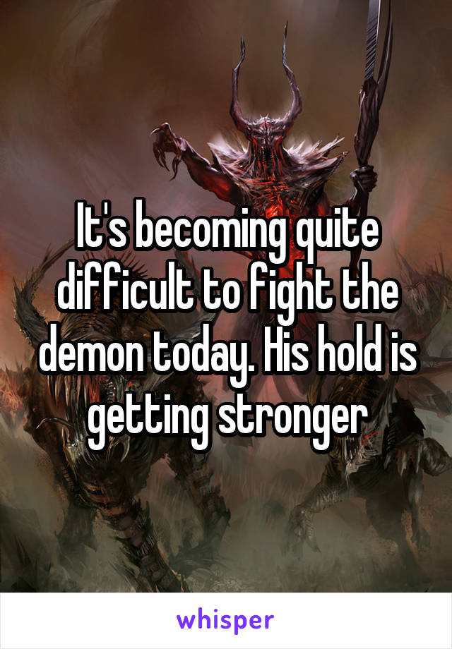 It's becoming quite difficult to fight the demon today. His hold is getting stronger