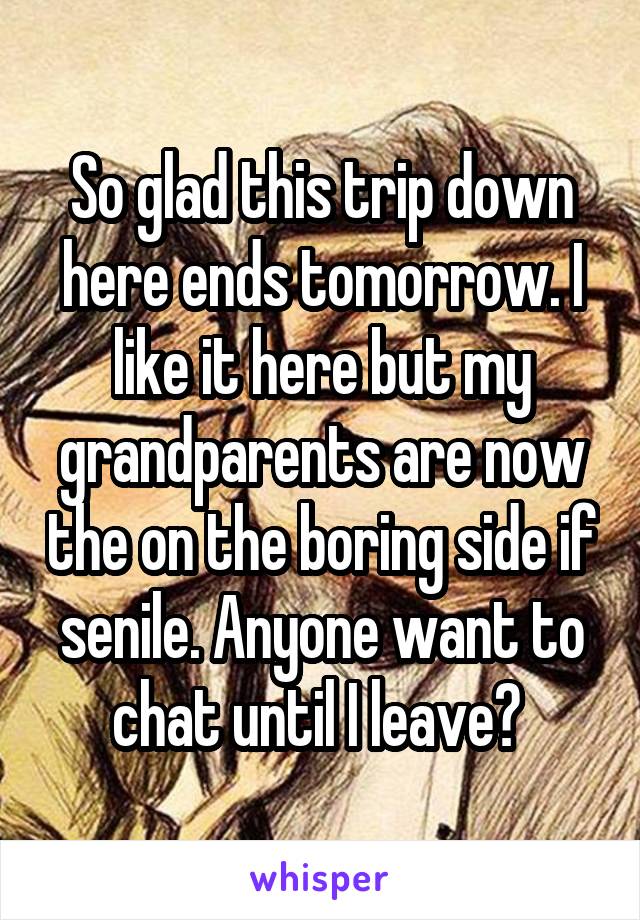 So glad this trip down here ends tomorrow. I like it here but my grandparents are now the on the boring side if senile. Anyone want to chat until I leave? 