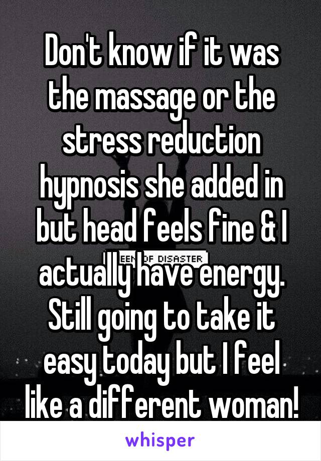 Don't know if it was the massage or the stress reduction hypnosis she added in but head feels fine & I actually have energy. Still going to take it easy today but I feel like a different woman!