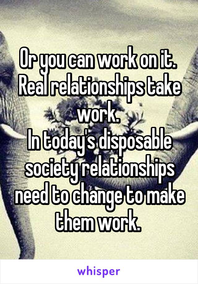 Or you can work on it. 
Real relationships take work. 
In today's disposable society relationships need to change to make them work. 