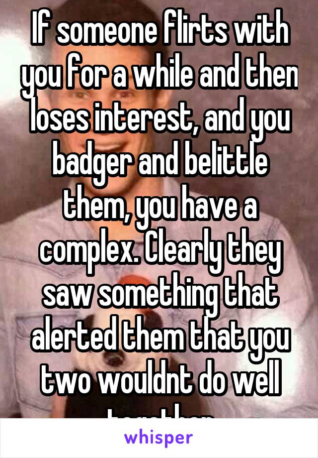 If someone flirts with you for a while and then loses interest, and you badger and belittle them, you have a complex. Clearly they saw something that alerted them that you two wouldnt do well together