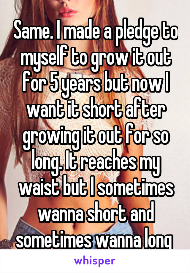 Same. I made a pledge to myself to grow it out for 5 years but now I want it short after growing it out for so long. It reaches my waist but I sometimes wanna short and sometimes wanna long 