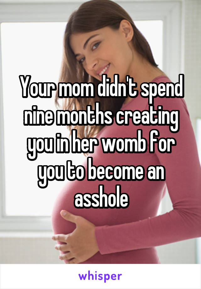 Your mom didn't spend nine months creating you in her womb for you to become an asshole