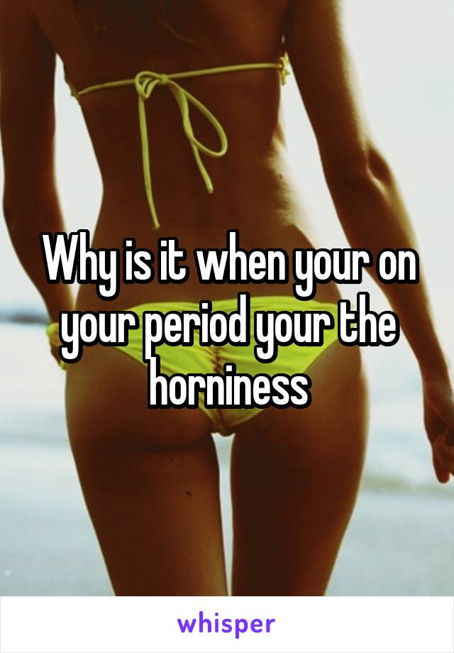 Why is it when your on your period your the horniness