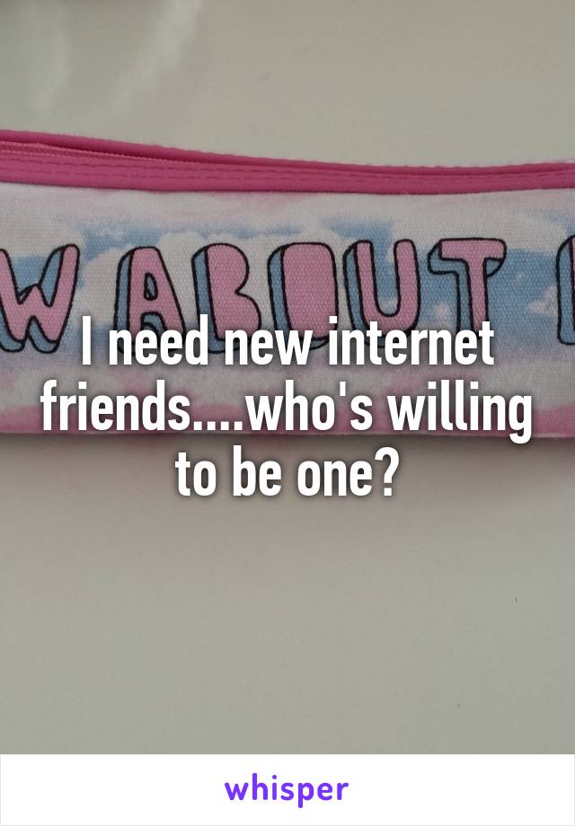 I need new internet friends....who's willing to be one?