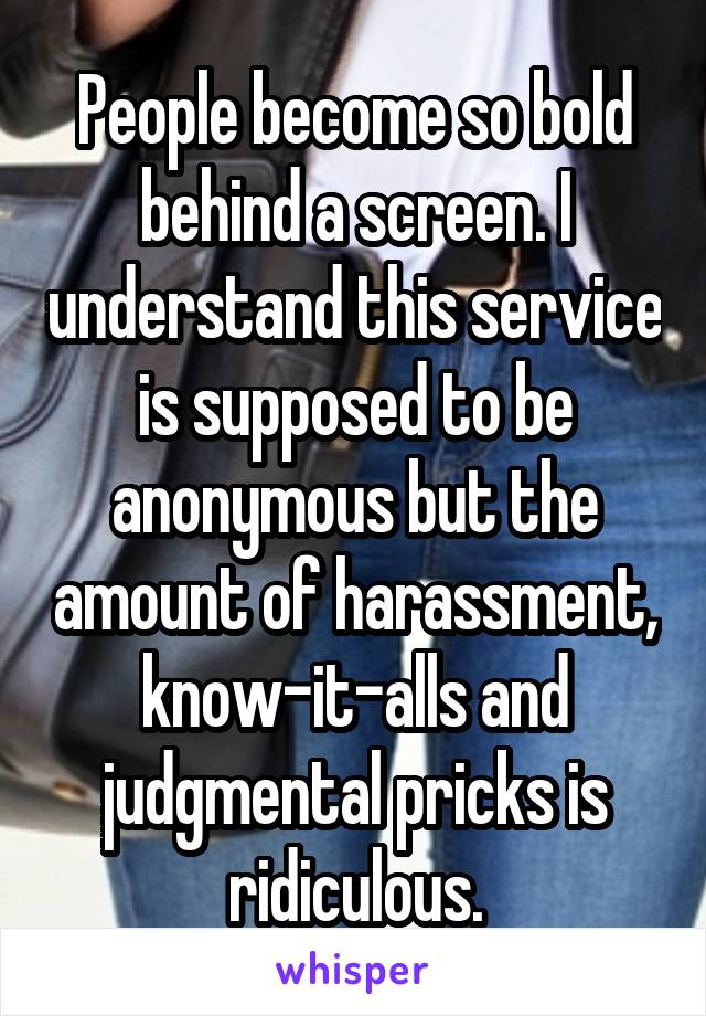 People become so bold behind a screen. I understand this service is supposed to be anonymous but the amount of harassment, know-it-alls and judgmental pricks is ridiculous.