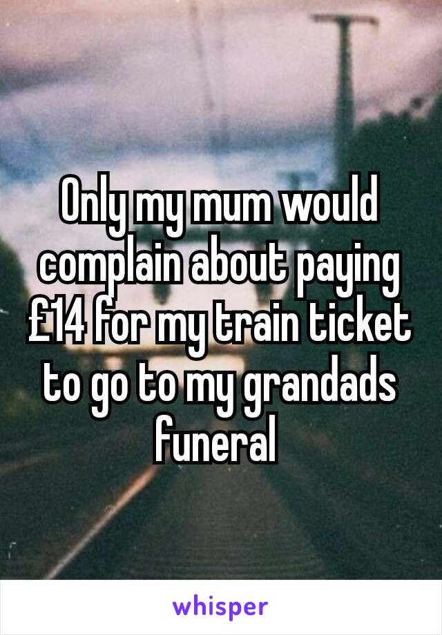 Only my mum would complain about paying £14 for my train ticket to go to my grandads funeral 