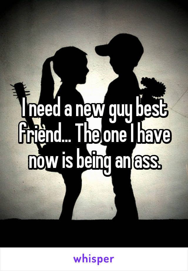 I need a new guy best friend... The one I have now is being an ass.