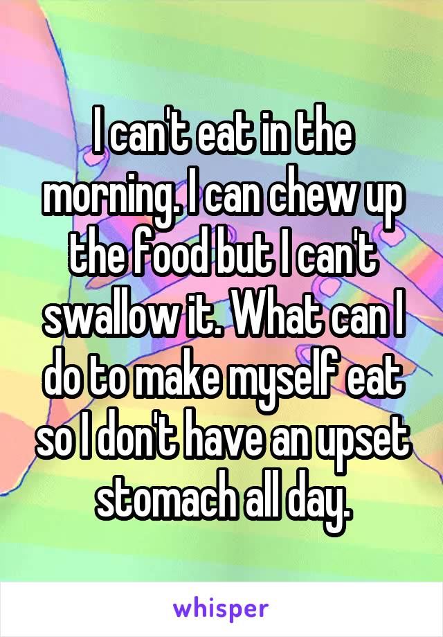 I can't eat in the morning. I can chew up the food but I can't swallow it. What can I do to make myself eat so I don't have an upset stomach all day.