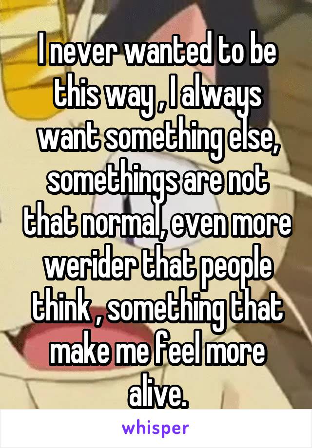 I never wanted to be this way , I always want something else, somethings are not that normal, even more werider that people think , something that make me feel more alive.