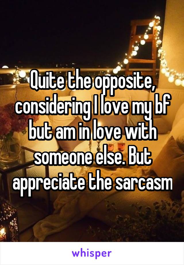 Quite the opposite, considering I love my bf but am in love with someone else. But appreciate the sarcasm