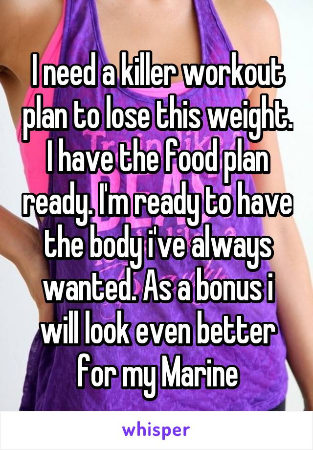 I need a killer workout plan to lose this weight. I have the food plan ready. I'm ready to have the body i've always wanted. As a bonus i will look even better for my Marine