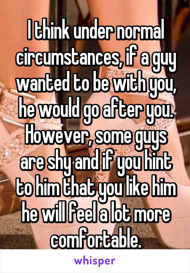 I think under normal circumstances, if a guy wanted to be with you, he would go after you. However, some guys are shy and if you hint to him that you like him he will feel a lot more comfortable.