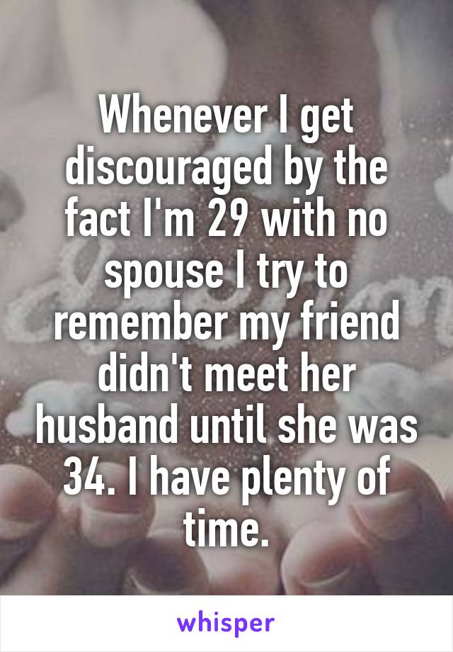 Whenever I get discouraged by the fact I'm 29 with no spouse I try to remember my friend didn't meet her husband until she was 34. I have plenty of time.