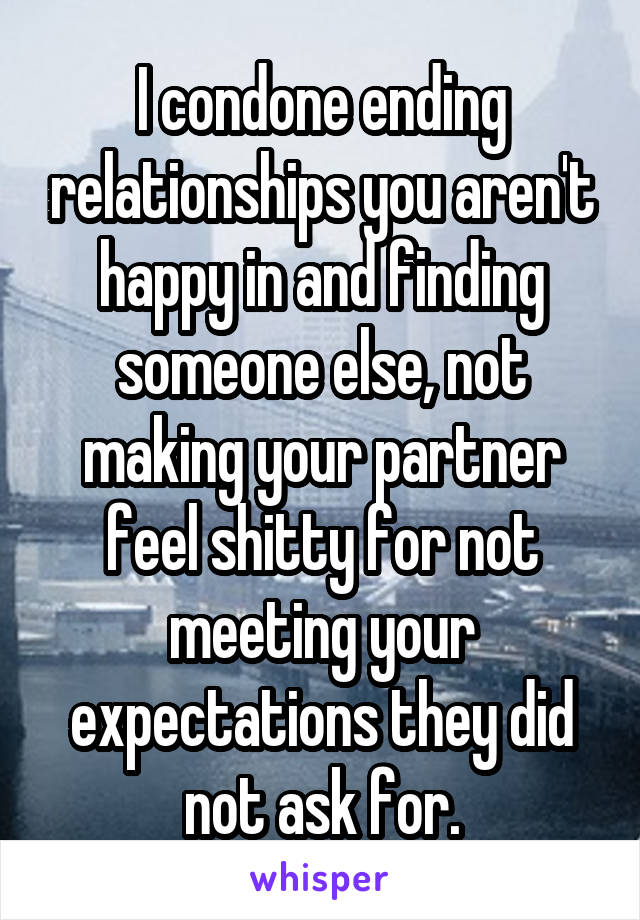 I condone ending relationships you aren't happy in and finding someone else, not making your partner feel shitty for not meeting your expectations they did not ask for.