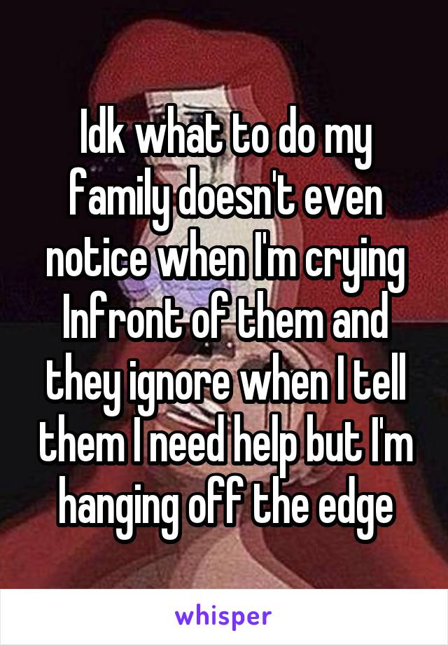 Idk what to do my family doesn't even notice when I'm crying Infront of them and they ignore when I tell them I need help but I'm hanging off the edge