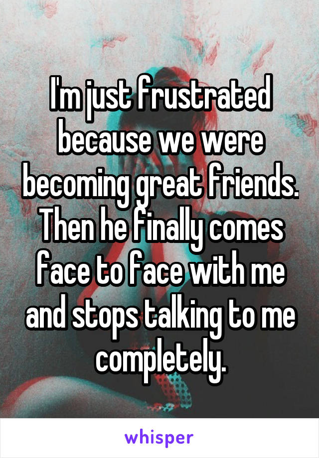 I'm just frustrated because we were becoming great friends. Then he finally comes face to face with me and stops talking to me completely.