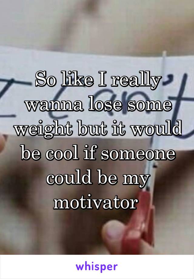 So like I really wanna lose some weight but it would be cool if someone could be my motivator 