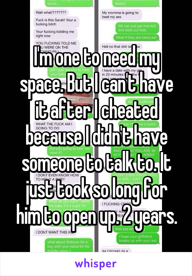 I'm one to need my space. But I can't have it after I cheated because I didn't have someone to talk to. It just took so long for him to open up. 2 years.