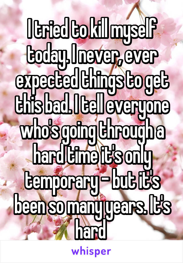 I tried to kill myself today. I never, ever expected things to get this bad. I tell everyone who's going through a hard time it's only temporary - but it's been so many years. It's hard 