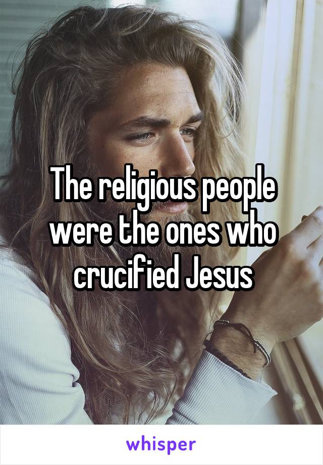 The religious people were the ones who crucified Jesus