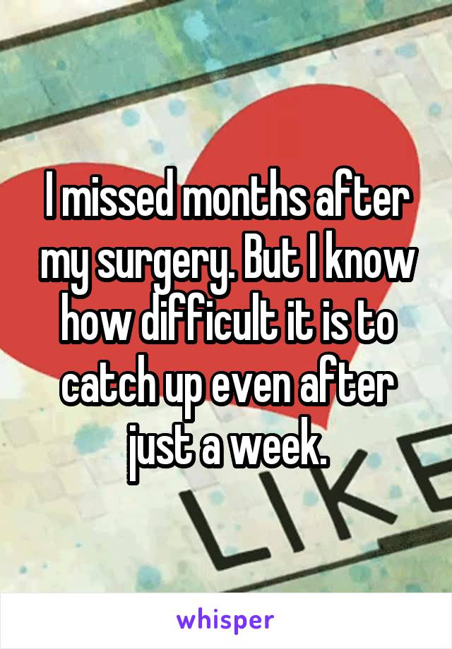 I missed months after my surgery. But I know how difficult it is to catch up even after just a week.