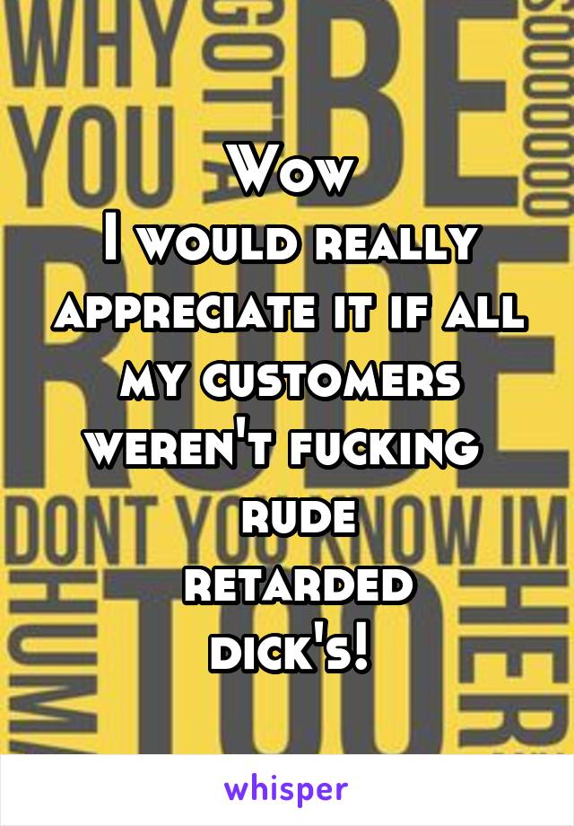 Wow
I would really appreciate it if all my customers weren't fucking 
 rude
 retarded
 dick's! 