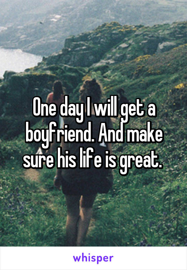 One day I will get a boyfriend. And make sure his life is great. 