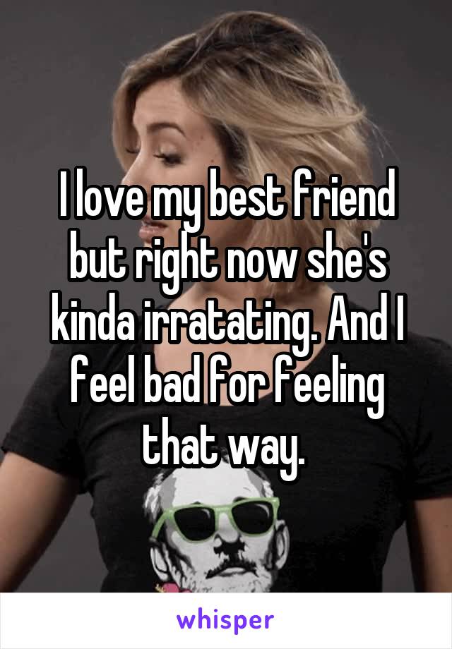 I love my best friend but right now she's kinda irratating. And I feel bad for feeling that way. 