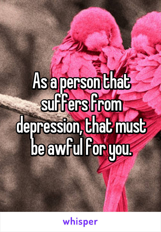 As a person that suffers from depression, that must be awful for you.