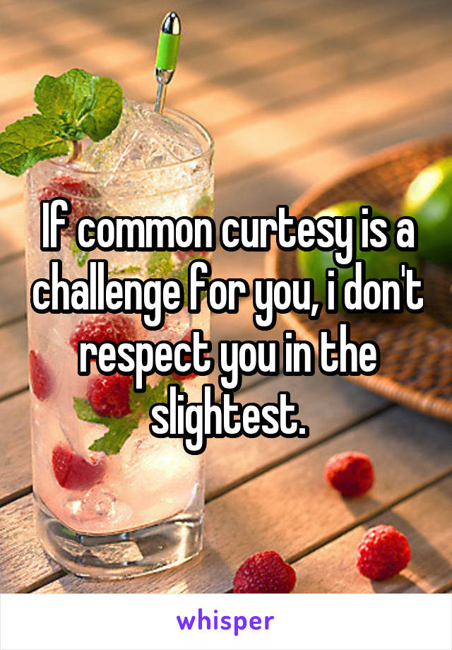 If common curtesy is a challenge for you, i don't respect you in the slightest.