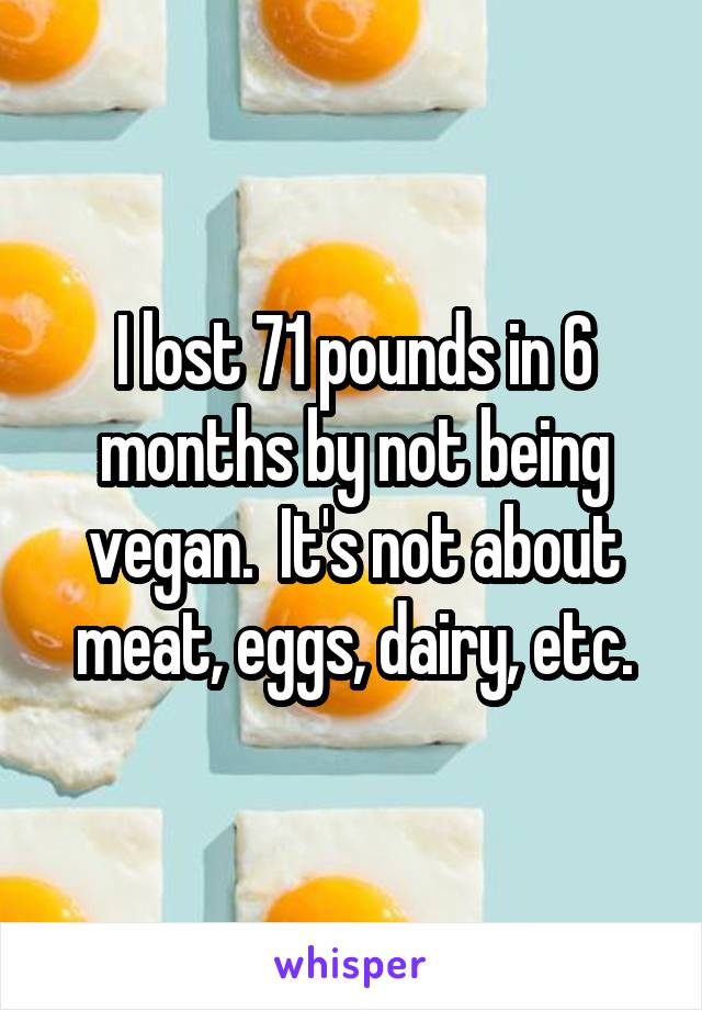 I lost 71 pounds in 6 months by not being vegan.  It's not about meat, eggs, dairy, etc.