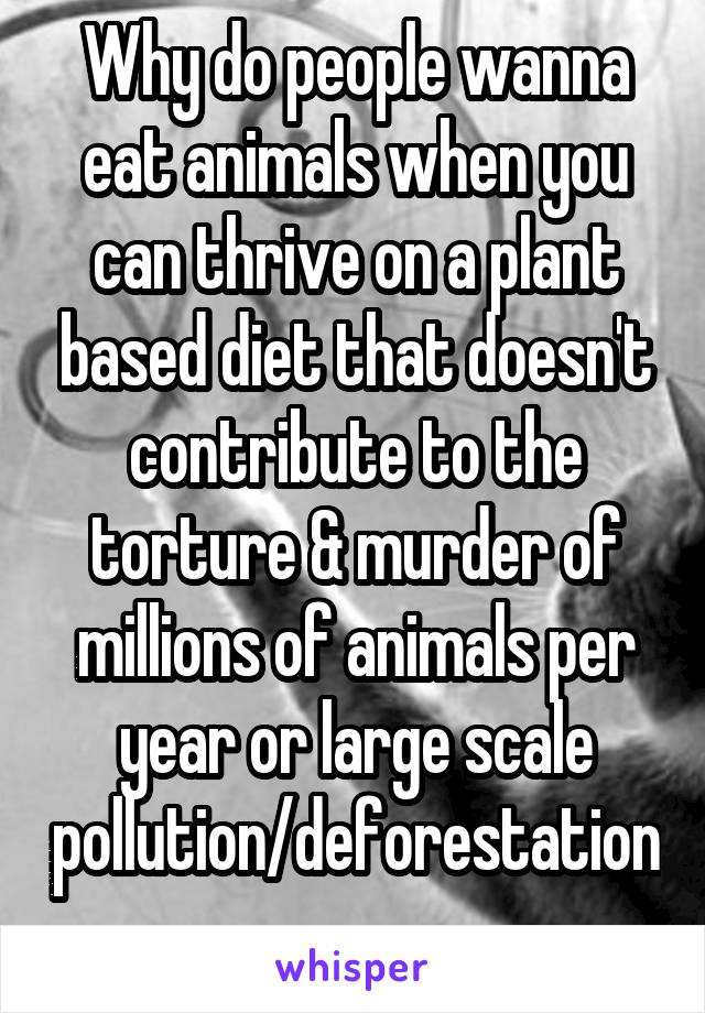 Why do people wanna eat animals when you can thrive on a plant based diet that doesn't contribute to the torture & murder of millions of animals per year or large scale pollution/deforestation.