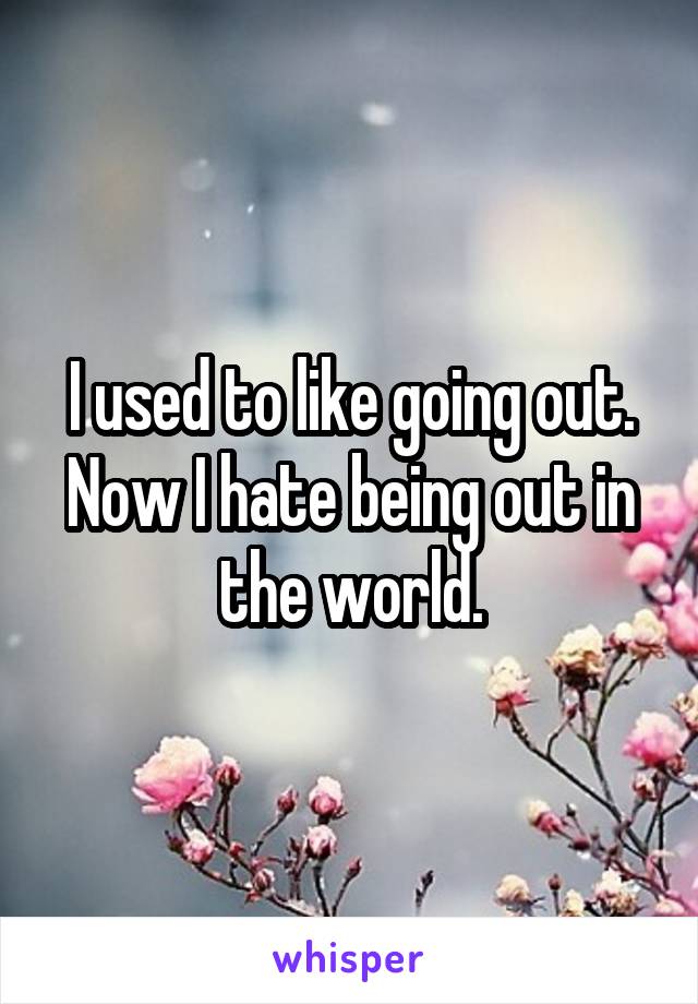 I used to like going out. Now I hate being out in the world.