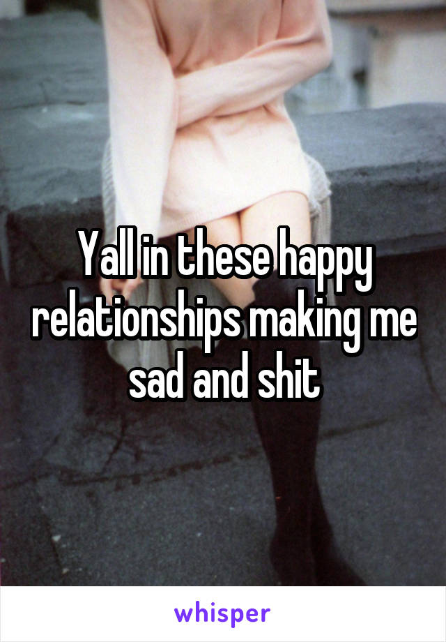 Yall in these happy relationships making me sad and shit