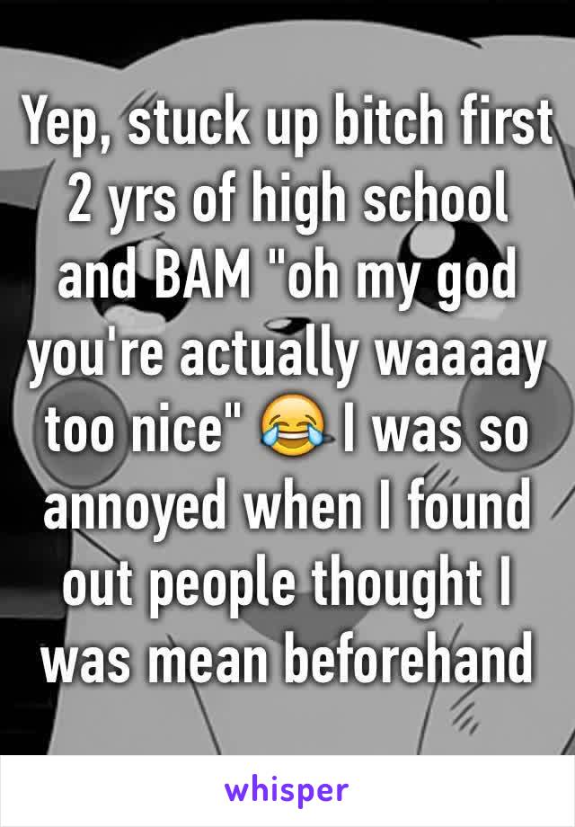 Yep, stuck up bitch first 2 yrs of high school and BAM "oh my god you're actually waaaay too nice" 😂 I was so annoyed when I found out people thought I was mean beforehand 