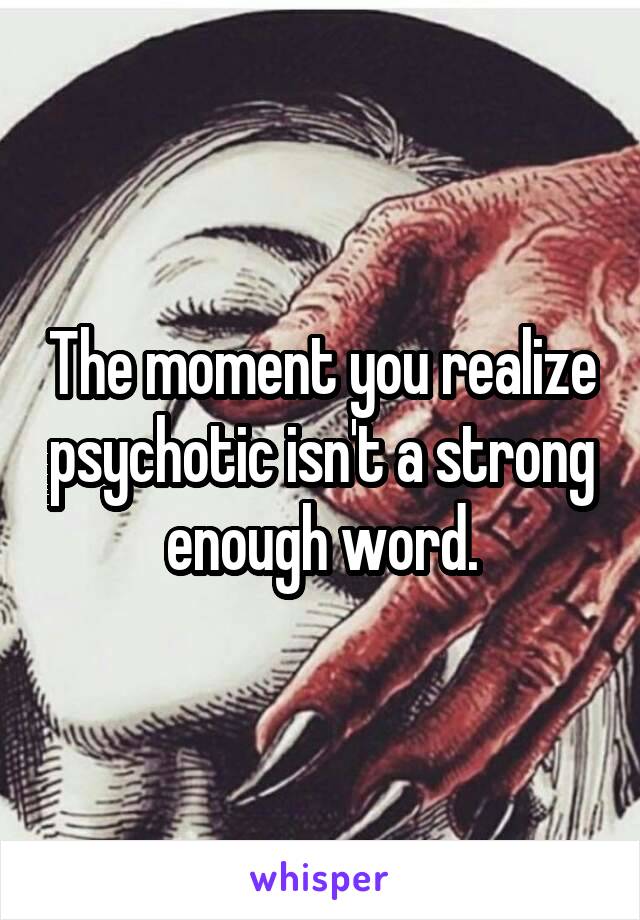 The moment you realize psychotic isn't a strong enough word.