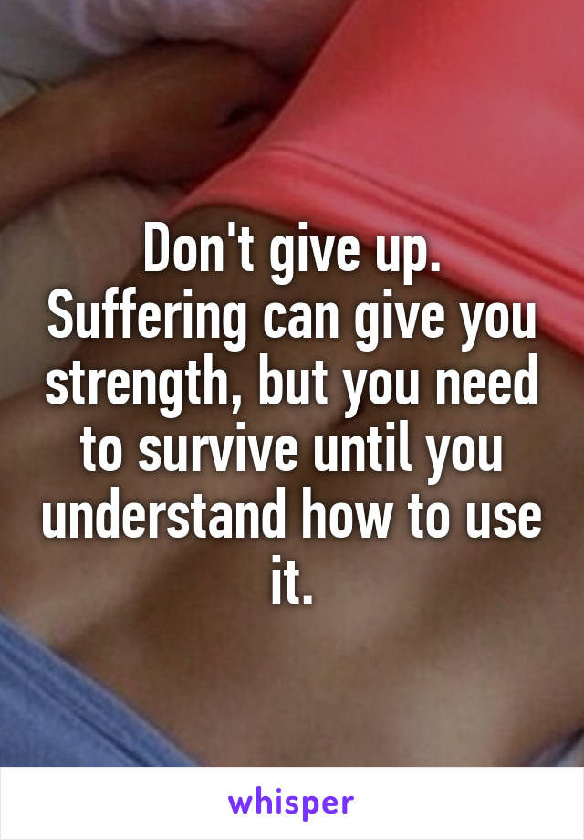 Don't give up. Suffering can give you strength, but you need to survive until you understand how to use it.